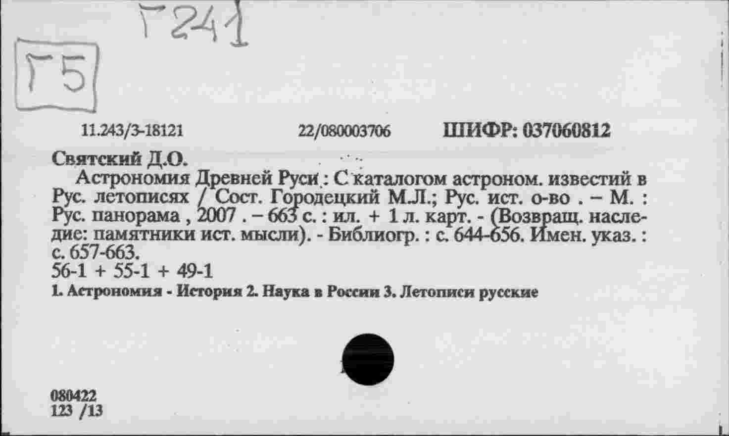 ﻿11.243/3-18121	22/080003706 ШИФР; 037060812
Святский Д.О.
Астрономия Древней Руси : С каталогом астроном, известий в Рус. летописях / Сост. Городецкий МЛ.; Рус. ист. о-во . - М. : Рус. панорама , 2007 . - 663 с. : ил. + 1 л. карт. - (Возвращ. наследие: памятники ист. мысли). - Библиогр. : с. 644-656. Имен. указ. : с. 657-663.
56-1 + 55-1 + 49-1
L Астрономия - История 2. Наука ■ России 3. Летописи русские
080422
123 /13